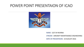 POWER POINT PRESENTAION OF ICAO
NAME : S/LT SH MUNNA
STREAM : AIRCRAFT MAINTENANCE ENGINEERING
DATE OF PRESENTAION : 10 AUGUST 2016
 