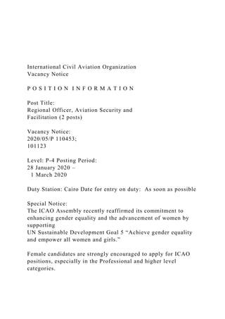 International Civil Aviation Organization
Vacancy Notice
P O S I T I O N I N F O R M A T I O N
Post Title:
Regional Officer, Aviation Security and
Facilitation (2 posts)
Vacancy Notice:
2020/05/P 110453;
101123
Level: P-4 Posting Period:
28 January 2020 –
1 March 2020
Duty Station: Cairo Date for entry on duty: As soon as possible
Special Notice:
The ICAO Assembly recently reaffirmed its commitment to
enhancing gender equality and the advancement of women by
supporting
UN Sustainable Development Goal 5 “Achieve gender equality
and empower all women and girls.”
Female candidates are strongly encouraged to apply for ICAO
positions, especially in the Professional and higher level
categories.
 