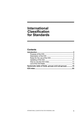 International
Classification
for Standards

Contents
Introduction .......................................................................................3
Purpose of the ICS......................................................................3
Description of the ICS ................................................................3
Rules for the use of the ICS ......................................................5
Updating of the ICS ..................................................................11
How to use the ICS index........................................................11
List of the ICS fields ..................................................................13
Systematic table of fields, groups and sub-groups .............15
ICS index ..........................................................................................63

INTERNATIONAL CLASSIFICATION FOR STANDARDS, 2005

1

 