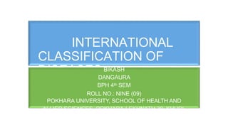 INTERNATIONAL
CLASSIFICATION OF
DISEASESBIKASH
DANGAURA
BPH 4th SEM
ROLL NO.: NINE (09)
POKHARA UNIVERSITY, SCHOOL OF HEALTH AND
ALLIED SCIENCES POKHARA-LEKHNATH 30, KHUDI,
DHUNGEPATAN, KASKI
 