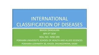 INTERNATIONAL
CLASSIFICATION OF DISEASES
BIKASH DANGAURA
BPH 4th SEM
ROLL NO.: NINE (09)
POKHARA UNIVERSITY, SCHOOL OF HEALTH AND ALLIED SCIENCES
POKHARA-LEKHNATH 30, KHUDI, DHUNGEPATAN, KASKI
 