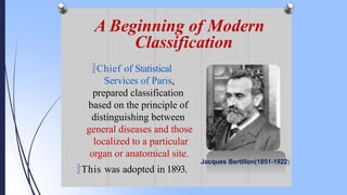 A Beginning of Modern
Classification
Jacques Bertillon(1851-1922)
Chief of Statistical
Services of Paris,
prepared classification
based on the principle of
distinguishing between
general diseases and those
localized to a particular
organ or anatomical site.
This was adopted in 1893.
 