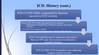 ICD: History (cont.)
ICD-5 (1939-1948), comparability between
successive ICD versions
ICD-6 (1949-1957), WHO entrusted ICD as its criterion:
International Classification of Diseases, Injuries, and Causes
of Death:
• For the first time included morbidity
• New main category: Mental, Psychoneurotic, and Personality Disorders
ICD-7 Seventh Revision Conference was held in
Paris in 1955 and, the revision was limited to
essential changes.
ICD-8 (1968-1978) Expanded cross-indexing
hospital clinical records
 