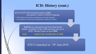 ICD: History (cont.)
ICD-9 (1979-1994) Included narrative MBD
descriptions similar to DSM-II language.
• 1978 refined classification and diagnosis of mental disorders
• 1982 diagnostic instruments and algorithms shaped and refined
ICD-10 was endorsed by the Forty-third World
Health Assembly in May 1990 and came into use in
WHO Member States as from 1994.
India adopted this classification in 2000.
ICD-11 launched on 18th June,2018.
 