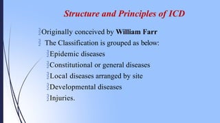 Structure and Principles of ICD
Originally conceived by William Farr
 The Classification is grouped as below:
Epidemic diseases
Constitutional or general diseases
Local diseases arranged by site
Developmental diseases
Injuries.
 