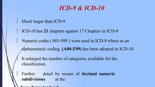 ICD-9 & ICD-10
 Much larger than ICD-9
 ICD-10 has 21 chapters against 17 Chapters in ICD-9
 Numeric codes ( 001-999 ) were used in ICD-9 where as an
alphanumeric coding, (A00-Z99) has been adopted in ICD-10.
 It enlarged the number of categories available for the
classification.
 Further detail by means of decimal numeric
subdivisions at the
 