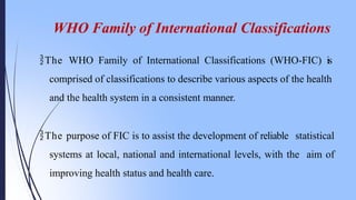 WHO Family of International Classifications
The WHO Family of International Classifications (WHO-FIC) is
comprised of classifications to describe various aspects of the health
and the health system in a consistent manner.
The purpose of FIC is to assist the development of reliable statistical
systems at local, national and international levels, with the aim of
improving health status and health care.
 
