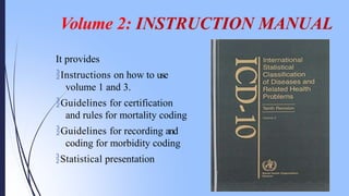 Volume 2: INSTRUCTION MANUAL
It provides
Instructions on how to use
volume 1 and 3.
Guidelines for certification
and rules for mortality coding
Guidelines for recording and
coding for morbidity coding
Statistical presentation
 