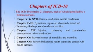 Chapters of ICD-10
The ICD-10 contains 21 chapters, each of which identified by a
Roman numeral.
 Chapters I to XVII: Diseases and other morbid conditions.
 Chapter XVIII: Symptoms, signs and abnormal clinical and
laboratory findings, not elsewhere classified.
 Chapter XIX: Injuries, poisoning and certain other
consequences of external causes.
 Chapter XX: External causes of morbidity and mortality.
 Chapter XXI: Factors influencing health status and contact with
health services.
 