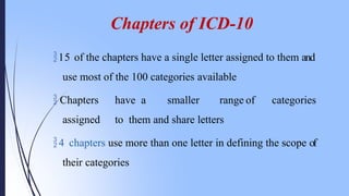 Chapters of ICD-10
15 of the chapters have a single letter assigned to them and
use most of the 100 categories available
 Chapters have a smaller range of categories
assigned to them and share letters
4 chapters use more than one letter in defining the scope of
their categories
 