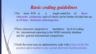 Basic coding guidelines
The basic ICD is a single coded list of three-
character categories, each of which can be further divided into up
to 10 four- character subcategories.
Three-character categories is mandatory level of coding
for international reporting to the WHO mortality database
and for general international comparisons.
Tenth Revision uses an alphanumeric code with a letter in the first
position and a number in the second, third and fourth positions.
 