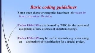 Codes U00–U49 are to be used by WHO for the provisional
assignment of new diseases of uncertain etiology.
Codes U50–U99 may be used in research, e.g. when testing
an alternative sub-classification for a special project.
Basic coding guidelines
Some three-character categories have been left vacant for
future expansion / Revision
 