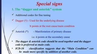 1. The “dagger and asterisk” system
 Additional codes for fine tuning
 Dagger (†) - Used for the underlying disease
It points at the root cause/main condition
 Asterisk (*) - Manifestation of primary disease
i.e. it points at the secondary cause
• The dagger & asterisk code should be used together and the dagger
code is preferred as main code.
• ICD-10 classification suggests that the “Main Condition” can
be made more specific by addition of another code.
Special signs
 