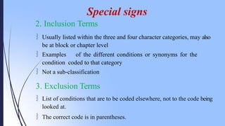 2. Inclusion Terms
 Usually listed within the three and four character categories, may also
be at block or chapter level
 Examples of the different conditions or synonyms for the
condition coded to that category
 Not a sub-classification
3. Exclusion Terms
 List of conditions that are to be coded elsewhere, not to the code being
looked at.
 The correct code is in parentheses.
Special signs
 