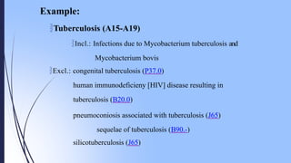 Tuberculosis (A15-A19)
Incl.: Infections due to Mycobacterium tuberculosis and
Mycobacterium bovis
Excl.: congenital tuberculosis (P37.0)
human immunodeficieny [HIV] disease resulting in
tuberculosis (B20.0)
pneumoconiosis associated with tuberculosis (J65)
sequelae of tuberculosis (B90.-)
silicotuberculosis (J65)
Example:
 