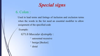 6. Colon :
Used in lead terms and listings of inclusion and exclusion terms
when the words in the list need an essential modifier to allow
assignment of the specified code
Example:
G71.0 Muscular dystrophy :
• autosomal recessive
• benign [Becker]
• distal
Special signs
 
