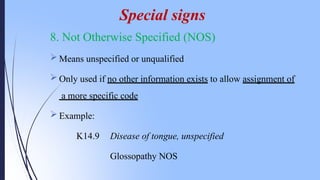 8. Not Otherwise Specified (NOS)
 Means unspecified or unqualified
 Only used if no other information exists to allow assignment of
a more specific code
 Example:
K14.9 Disease of tongue, unspecified
Glossopathy NOS
Special signs
 