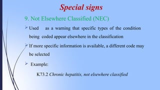 9. Not Elsewhere Classified (NEC)
 Used as a warning that specific types of the condition
being coded appear elsewhere in the classification
 If more specific information is available, a different code may
be selected
 Example:
K73.2 Chronic hepatitis, not elsewhere classified
Special signs
 