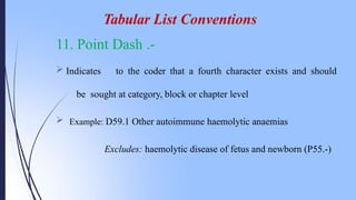 11. Point Dash .-
 Indicates to the coder that a fourth character exists and should
be sought at category, block or chapter level
 Example: D59.1 Other autoimmune haemolytic anaemias
Excludes: haemolytic disease of fetus and newborn (P55.-)
Tabular List Conventions
 