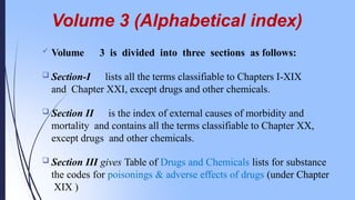 Volume 3 (Alphabetical index)
 Volume 3 is divided into three sections as follows:
 Section-I lists all the terms classifiable to Chapters I-XIX
and Chapter XXI, except drugs and other chemicals.
 Section II is the index of external causes of morbidity and
mortality and contains all the terms classifiable to Chapter XX,
except drugs and other chemicals.
 Section III gives Table of Drugs and Chemicals lists for substance
the codes for poisonings & adverse effects of drugs (under Chapter
XIX )
 