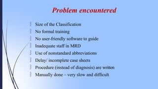  Size of the Classification
 No formal training
 No user-friendly software to guide
 Inadequate staff in MRD
 Use of nonstandard abbreviations
 Delay/ incomplete case sheets
 Procedure (instead of diagnosis) are written
 Manually done – very slow and difficult
Problem encountered
 