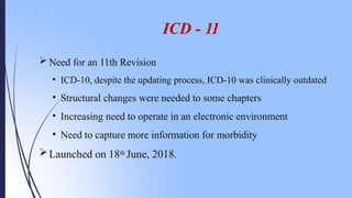 ICD - 11
 Need for an 11th Revision
• ICD-10, despite the updating process, ICD-10 was clinically outdated
• Structural changes were needed to some chapters
• Increasing need to operate in an electronic environment
• Need to capture more information for morbidity
Launched on 18th June, 2018.
 