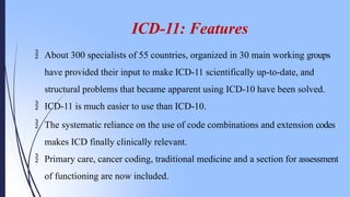 ICD-11: Features
 About 300 specialists of 55 countries, organized in 30 main working groups
have provided their input to make ICD-11 scientifically up-to-date, and
structural problems that became apparent using ICD-10 have been solved.
 ICD-11 is much easier to use than ICD-10.
 The systematic reliance on the use of code combinations and extension codes
makes ICD finally clinically relevant.
 Primary care, cancer coding, traditional medicine and a section for assessment
of functioning are now included.
 