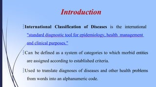 International Classification of Diseases is the international
"standard diagnostic tool for epidemiology, health management
and clinical purposes."
Can be defined as a system of categories to which morbid entities
are assigned according to established criteria.
Used to translate diagnoses of diseases and other health problems
from words into an alphanumeric code.
Introduction
 