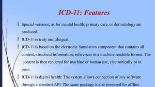ICD-11: Features
 Special versions, as for mental health, primary care, or dermatology are
produced.
 ICD-11 is truly multilingual.
 ICD-11 is based on the electronic foundation component that contains all
content, structural information, references in a machine readable format. The
content is then rendered for machine or human use, electronically or in
print.
 ICD-11 is digital health: The system allows connection of any software
through a standard API. The same package is also prepared for offline
 