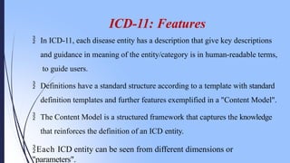 ICD-11: Features
 In ICD-11, each disease entity has a description that give key descriptions
and guidance in meaning of the entity/category is in human-readable terms,
to guide users.
 Definitions have a standard structure according to a template with standard
definition templates and further features exemplified in a "Content Model".
 The Content Model is a structured framework that captures the knowledge
that reinforces the definition of an ICD entity.
Each ICD entity can be seen from different dimensions or
"parameters".
 