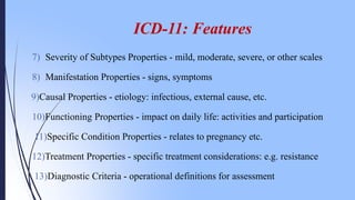 7) Severity of Subtypes Properties - mild, moderate, severe, or other scales
8) Manifestation Properties - signs, symptoms
9)Causal Properties - etiology: infectious, external cause, etc.
10)Functioning Properties - impact on daily life: activities and participation
11)Specific Condition Properties - relates to pregnancy etc.
12)Treatment Properties - specific treatment considerations: e.g. resistance
13)Diagnostic Criteria - operational definitions for assessment
ICD-11: Features
 