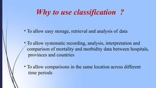 Why to use classification ?
• To allow easy storage, retrieval and analysis of data
• To allow systematic recording, analysis, interpretation and
comparison of mortality and morbidity data between hospitals,
provinces and countries
• To allow comparisons in the same location across different
time periods
 