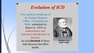 First medical statistician of
the General Register
Office of England and
Wales submitted his
Report in 1855 on
nomenclature and
statistical classification of
diseases,
in which
he included most of those
fatal diseases that affect
health.
William Farr
(1807-1883)
Evolution of ICD
 
