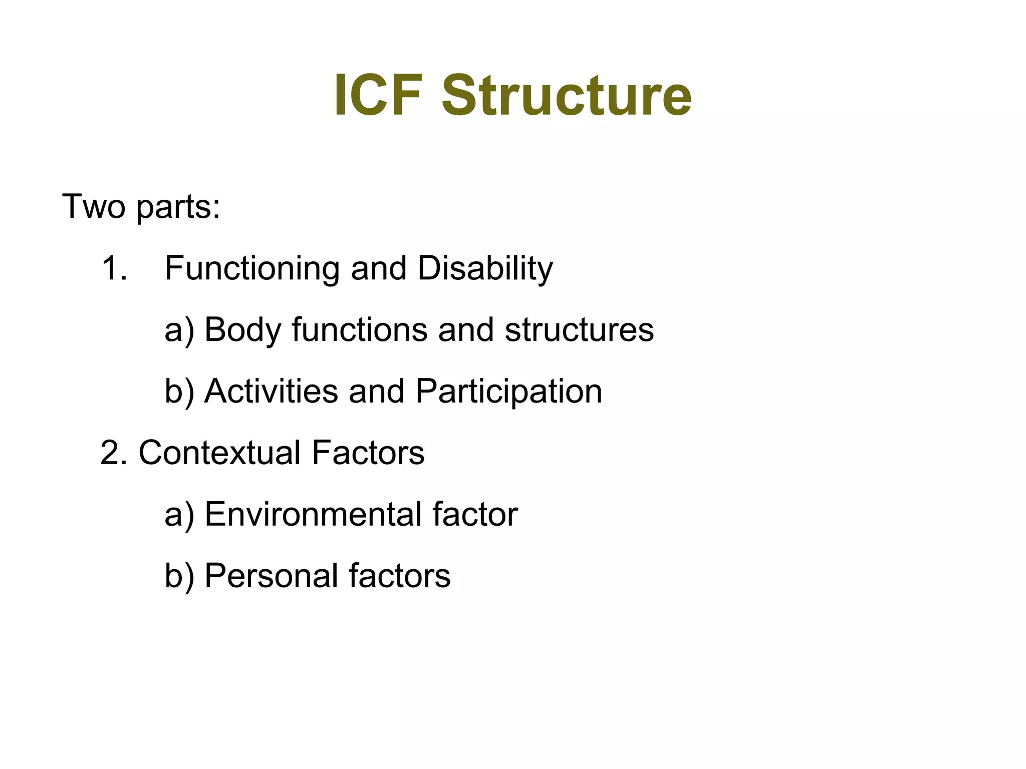 ICF Structure
Two parts:
1. Functioning and Disability
a) Body functions and structures
b) Activities and Participation
2. Contextual Factors
a) Environmental factor
b) Personal factors
 