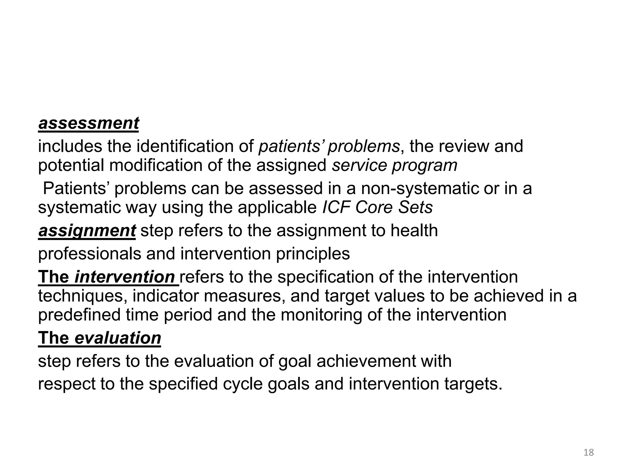 assessment
includes the identification of patients’ problems, the review and
potential modification of the assigned service program
Patients’ problems can be assessed in a non-systematic or in a
systematic way using the applicable ICF Core Sets
assignment step refers to the assignment to health
professionals and intervention principles
The intervention refers to the specification of the intervention
techniques, indicator measures, and target values to be achieved in a
predefined time period and the monitoring of the intervention
The evaluation
step refers to the evaluation of goal achievement with
respect to the specified cycle goals and intervention targets.
18
 