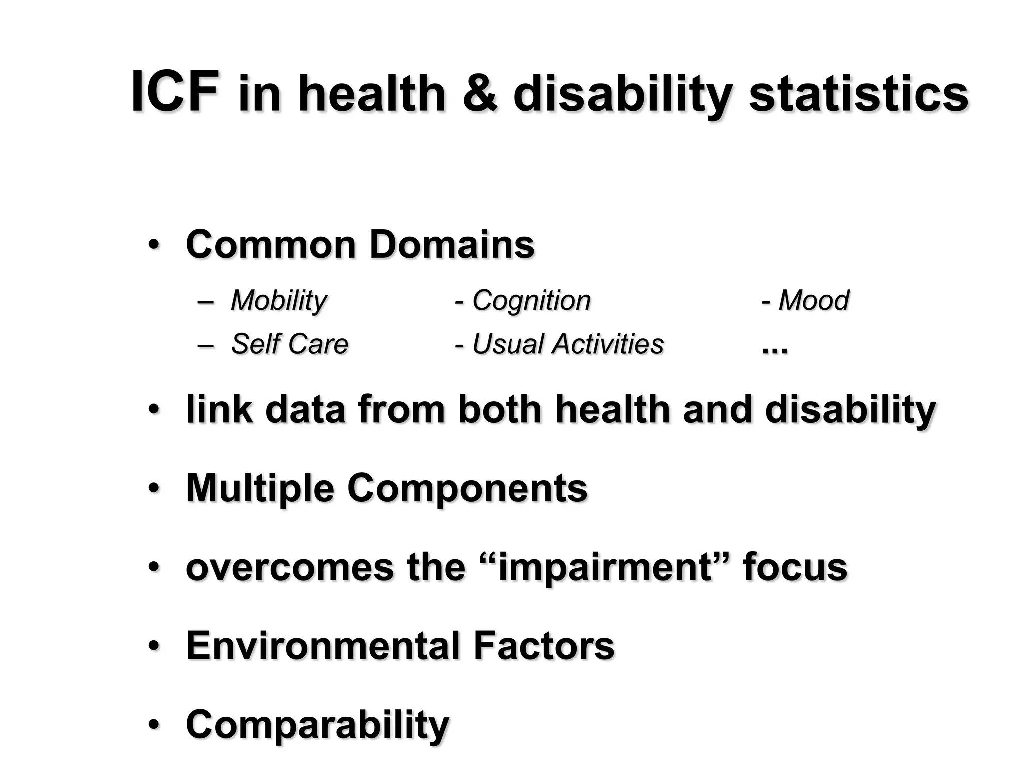 ICF in health & disability statistics
• Common Domains
– Mobility - Cognition - Mood
– Self Care - Usual Activities ...
• link data from both health and disability
• Multiple Components
• overcomes the “impairment” focus
• Environmental Factors
• Comparability
 