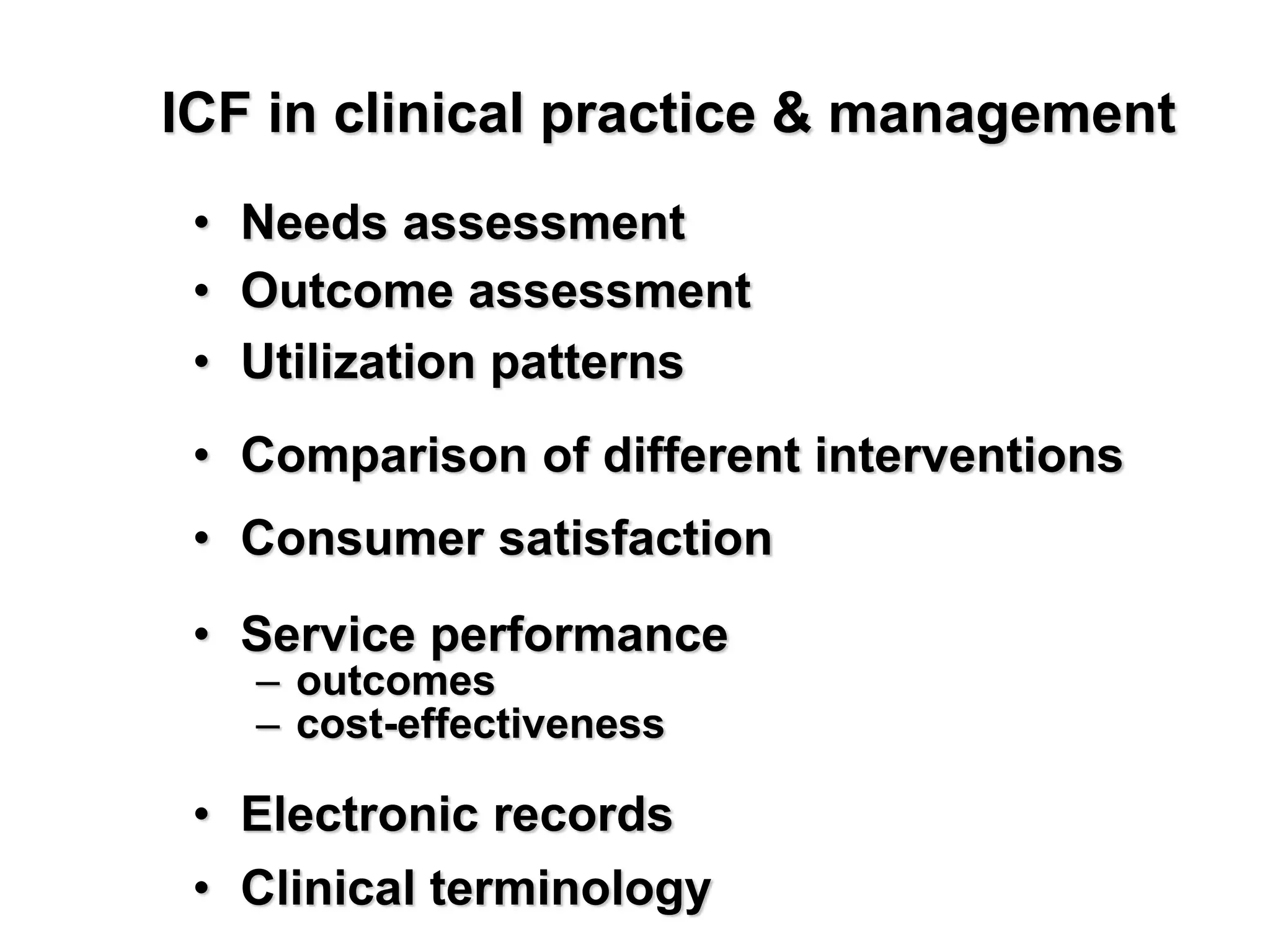 • Needs assessment
• Outcome assessment
• Utilization patterns
• Comparison of different interventions
• Consumer satisfaction
• Service performance
– outcomes
– cost-effectiveness
• Electronic records
• Clinical terminology
ICF in clinical practice & management
 