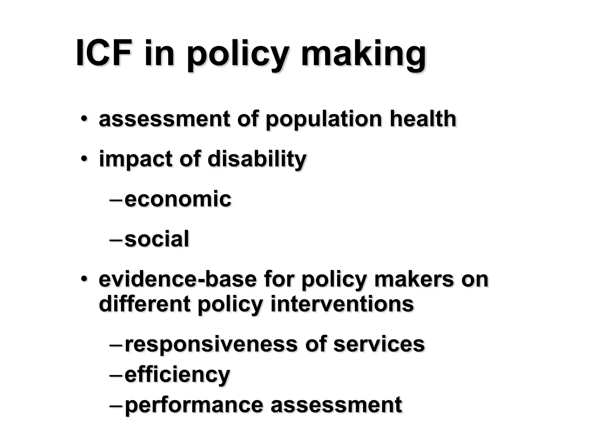 ICF in policy making
• assessment of population health
• impact of disability
–economic
–social
• evidence-base for policy makers on
different policy interventions
–responsiveness of services
–efficiency
–performance assessment
 