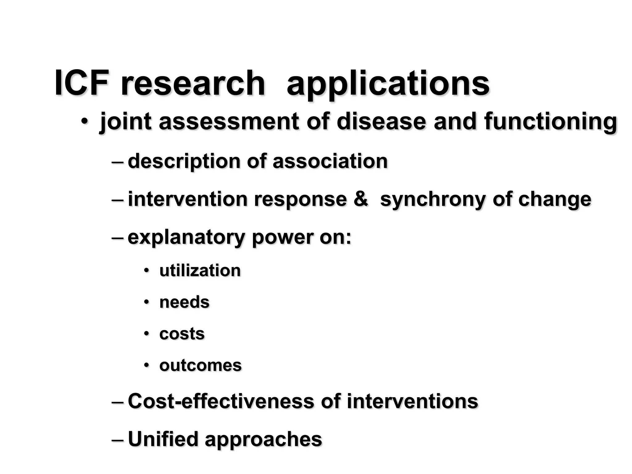 ICF research applications
• joint assessment of disease and functioning
– description of association
– intervention response & synchrony of change
– explanatory power on:
• utilization
• needs
• costs
• outcomes
– Cost-effectiveness of interventions
– Unified approaches
 