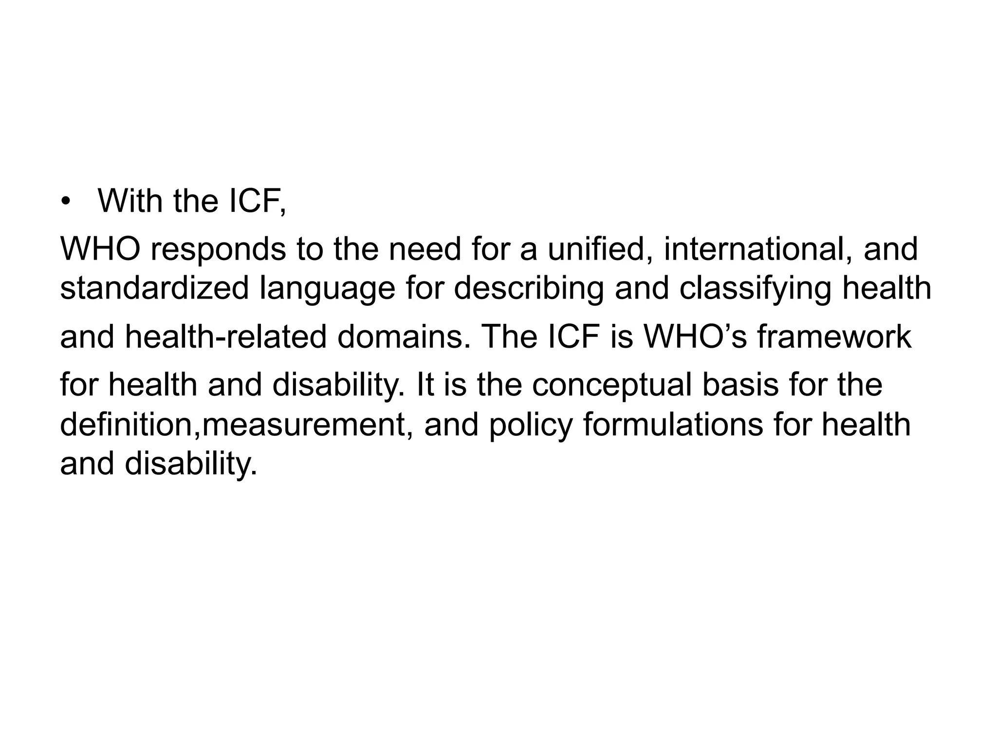 • With the ICF,
WHO responds to the need for a unified, international, and
standardized language for describing and classifying health
and health-related domains. The ICF is WHO’s framework
for health and disability. It is the conceptual basis for the
definition,measurement, and policy formulations for health
and disability.
 