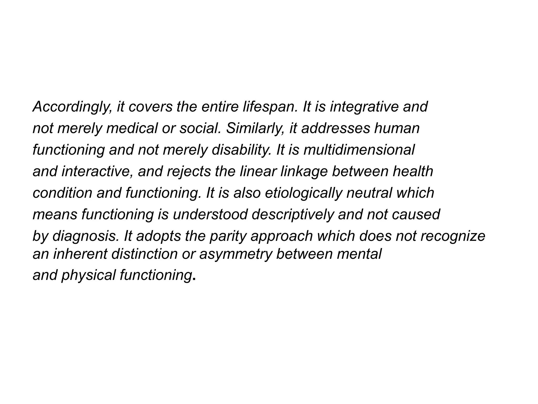 Accordingly, it covers the entire lifespan. It is integrative and
not merely medical or social. Similarly, it addresses human
functioning and not merely disability. It is multidimensional
and interactive, and rejects the linear linkage between health
condition and functioning. It is also etiologically neutral which
means functioning is understood descriptively and not caused
by diagnosis. It adopts the parity approach which does not recognize
an inherent distinction or asymmetry between mental
and physical functioning.
 