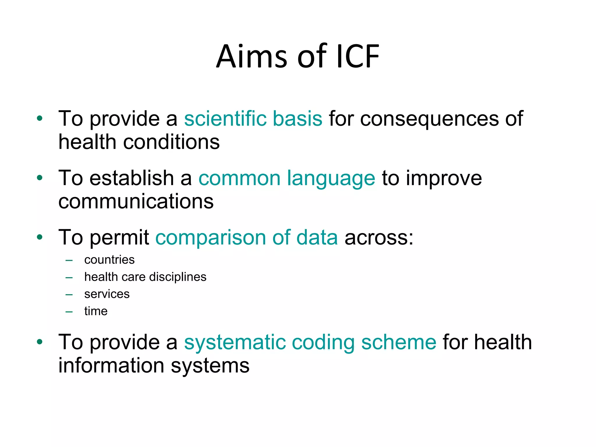 Aims of ICF
• To provide a scientific basis for consequences of
health conditions
• To establish a common language to improve
communications
• To permit comparison of data across:
– countries
– health care disciplines
– services
– time
• To provide a systematic coding scheme for health
information systems
 