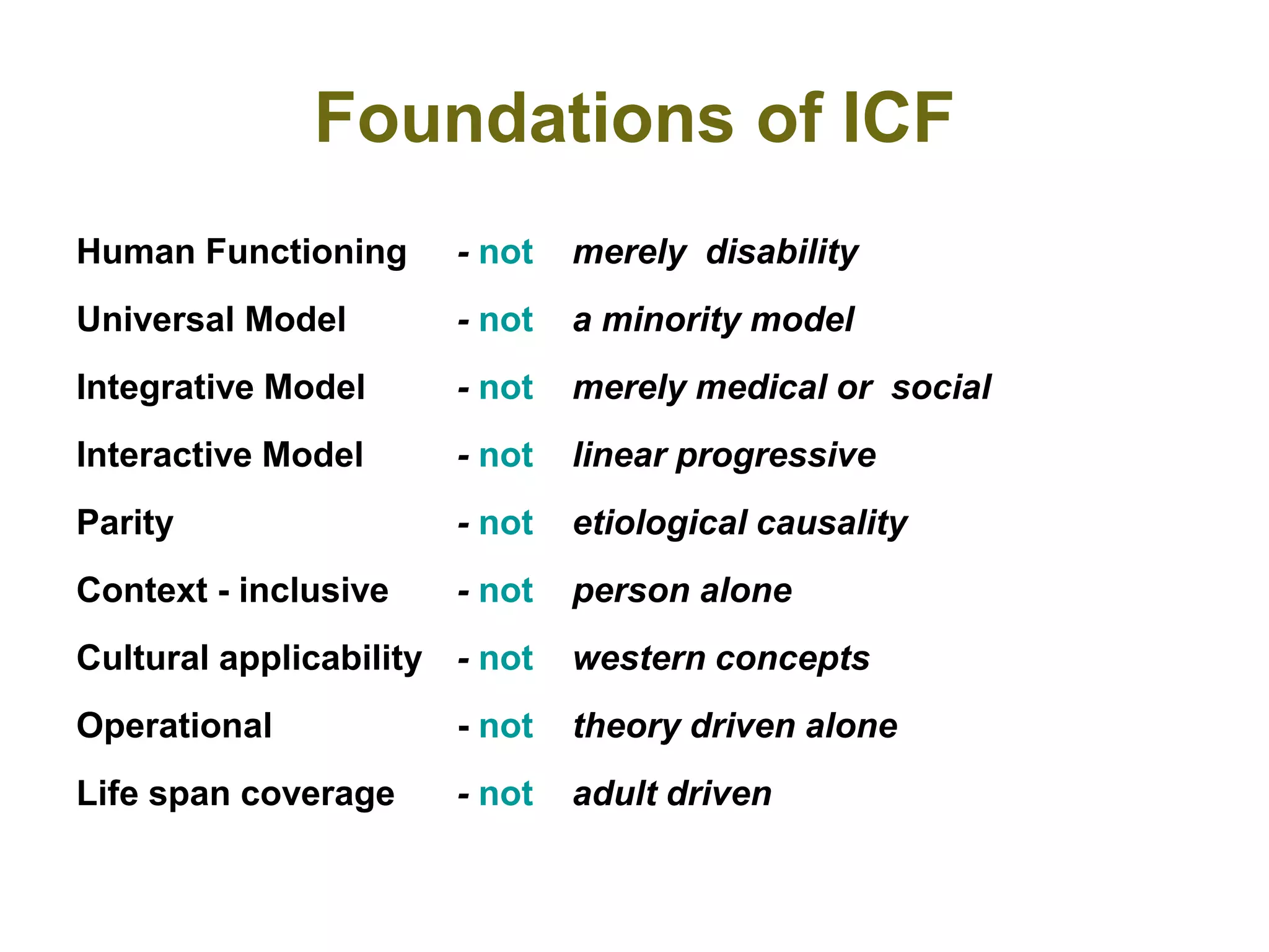 Foundations of ICF
Human Functioning - not merely disability
Universal Model - not a minority model
Integrative Model - not merely medical or social
Interactive Model - not linear progressive
Parity - not etiological causality
Context - inclusive - not person alone
Cultural applicability - not western concepts
Operational - not theory driven alone
Life span coverage - not adult driven
 