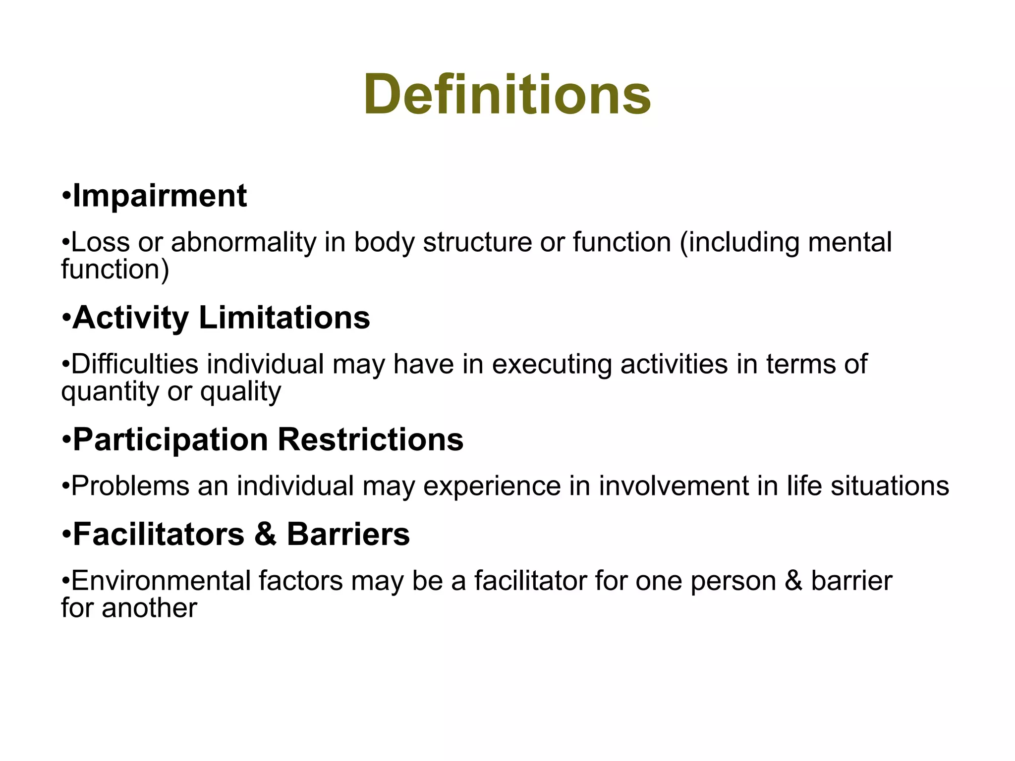 Definitions
•Impairment
•Loss or abnormality in body structure or function (including mental
function)
•Activity Limitations
•Difficulties individual may have in executing activities in terms of
quantity or quality
•Participation Restrictions
•Problems an individual may experience in involvement in life situations
•Facilitators & Barriers
•Environmental factors may be a facilitator for one person & barrier
for another
 
