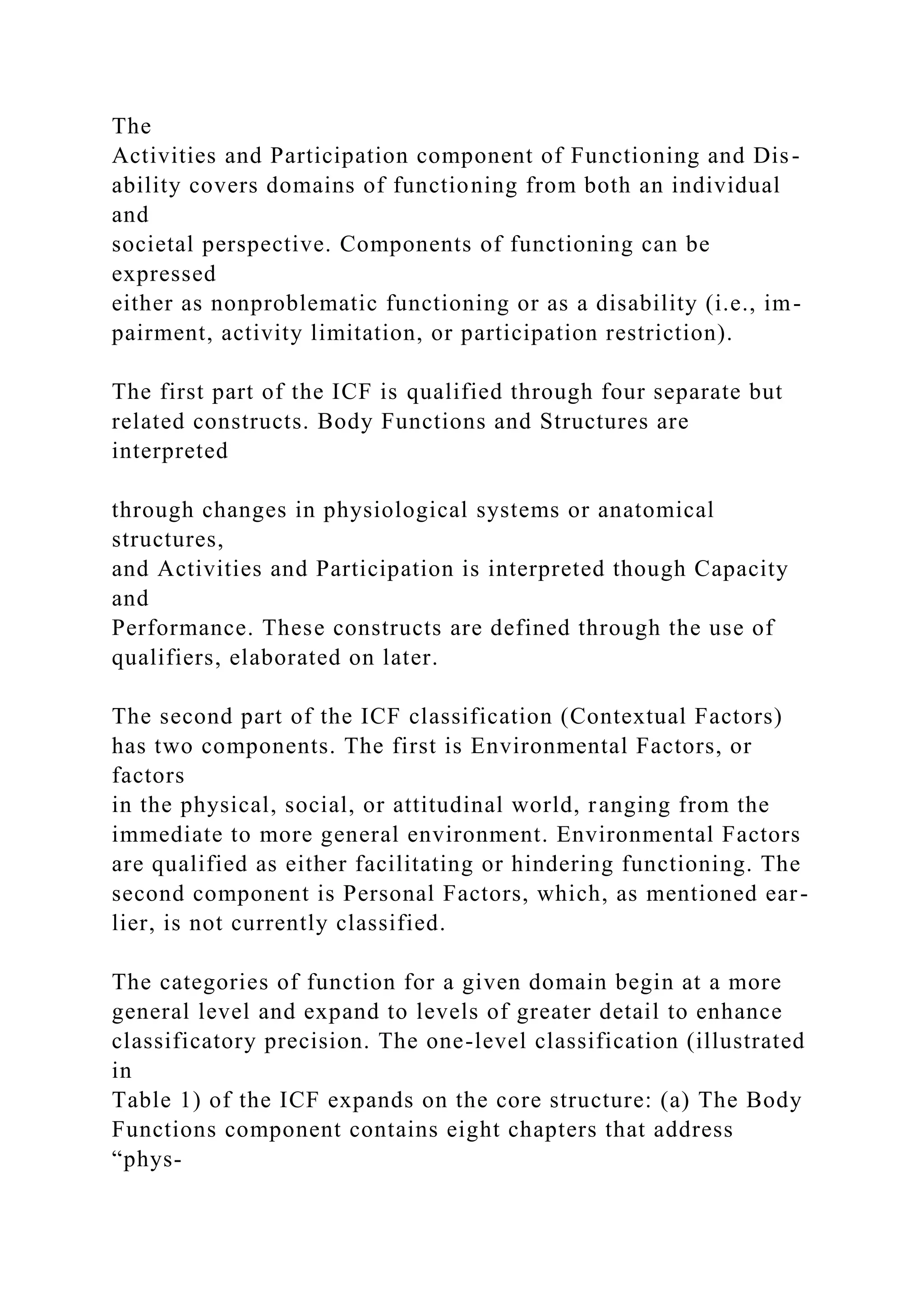 The
Activities and Participation component of Functioning and Dis-
ability covers domains of functioning from both an individual
and
societal perspective. Components of functioning can be
expressed
either as nonproblematic functioning or as a disability (i.e., im-
pairment, activity limitation, or participation restriction).
The first part of the ICF is qualified through four separate but
related constructs. Body Functions and Structures are
interpreted
through changes in physiological systems or anatomical
structures,
and Activities and Participation is interpreted though Capacity
and
Performance. These constructs are defined through the use of
qualifiers, elaborated on later.
The second part of the ICF classification (Contextual Factors)
has two components. The first is Environmental Factors, or
factors
in the physical, social, or attitudinal world, ranging from the
immediate to more general environment. Environmental Factors
are qualified as either facilitating or hindering functioning. The
second component is Personal Factors, which, as mentioned ear-
lier, is not currently classified.
The categories of function for a given domain begin at a more
general level and expand to levels of greater detail to enhance
classificatory precision. The one-level classification (illustrated
in
Table 1) of the ICF expands on the core structure: (a) The Body
Functions component contains eight chapters that address
“phys-
 