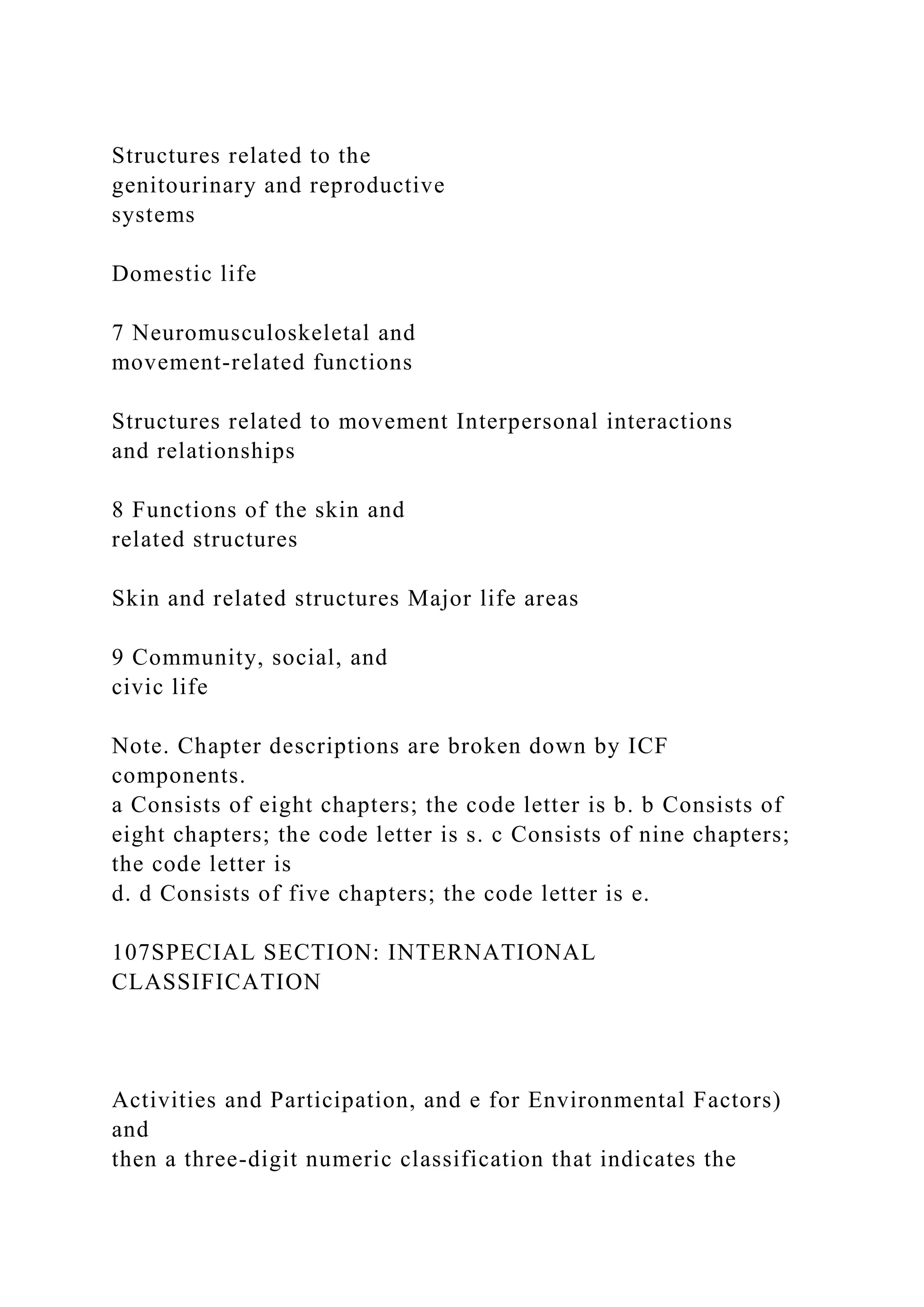 Structures related to the
genitourinary and reproductive
systems
Domestic life
7 Neuromusculoskeletal and
movement-related functions
Structures related to movement Interpersonal interactions
and relationships
8 Functions of the skin and
related structures
Skin and related structures Major life areas
9 Community, social, and
civic life
Note. Chapter descriptions are broken down by ICF
components.
a Consists of eight chapters; the code letter is b. b Consists of
eight chapters; the code letter is s. c Consists of nine chapters;
the code letter is
d. d Consists of five chapters; the code letter is e.
107SPECIAL SECTION: INTERNATIONAL
CLASSIFICATION
Activities and Participation, and e for Environmental Factors)
and
then a three-digit numeric classification that indicates the
 