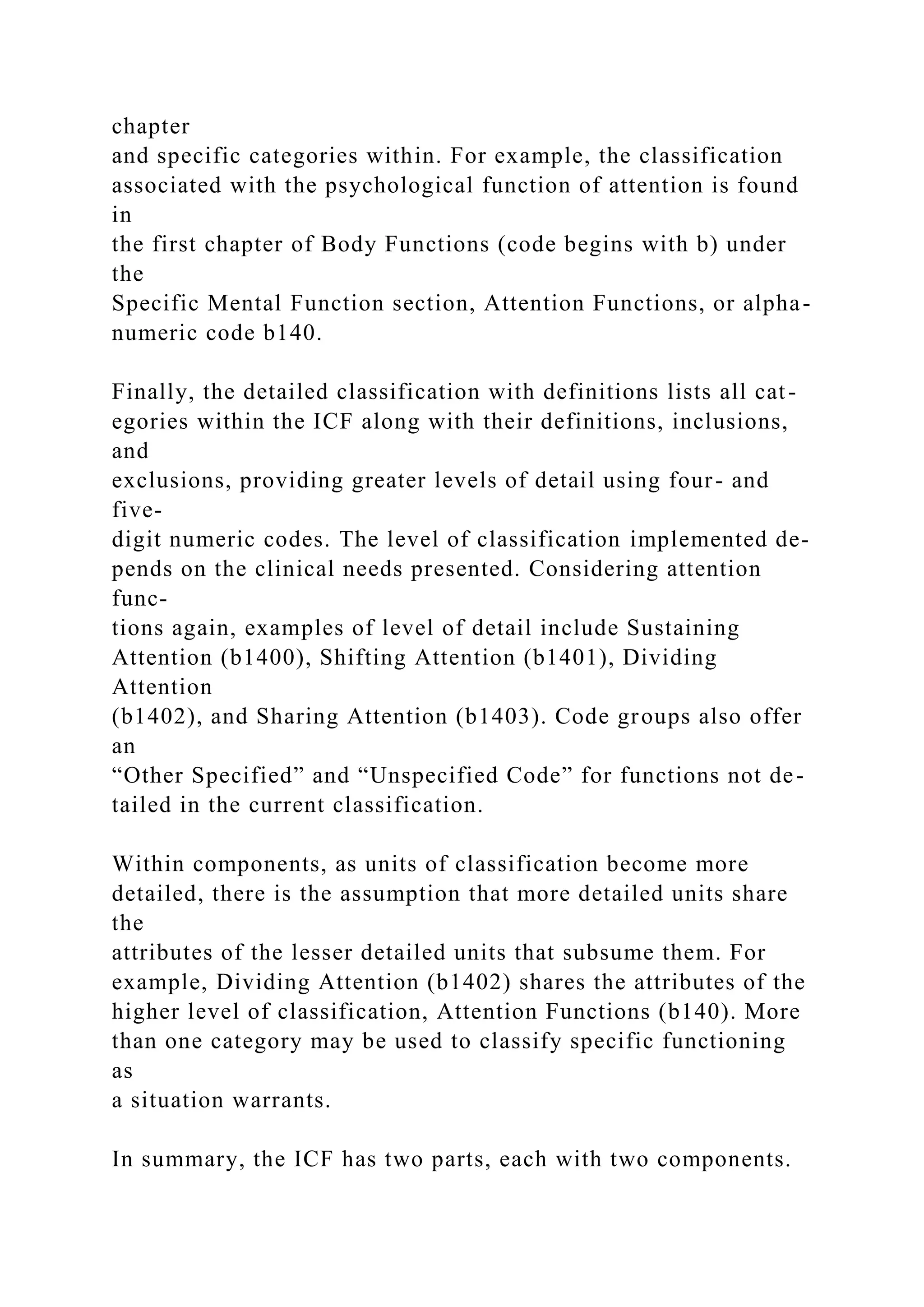 chapter
and specific categories within. For example, the classification
associated with the psychological function of attention is found
in
the first chapter of Body Functions (code begins with b) under
the
Specific Mental Function section, Attention Functions, or alpha-
numeric code b140.
Finally, the detailed classification with definitions lists all cat-
egories within the ICF along with their definitions, inclusions,
and
exclusions, providing greater levels of detail using four- and
five-
digit numeric codes. The level of classification implemented de-
pends on the clinical needs presented. Considering attention
func-
tions again, examples of level of detail include Sustaining
Attention (b1400), Shifting Attention (b1401), Dividing
Attention
(b1402), and Sharing Attention (b1403). Code groups also offer
an
“Other Specified” and “Unspecified Code” for functions not de-
tailed in the current classification.
Within components, as units of classification become more
detailed, there is the assumption that more detailed units share
the
attributes of the lesser detailed units that subsume them. For
example, Dividing Attention (b1402) shares the attributes of the
higher level of classification, Attention Functions (b140). More
than one category may be used to classify specific functioning
as
a situation warrants.
In summary, the ICF has two parts, each with two components.
 