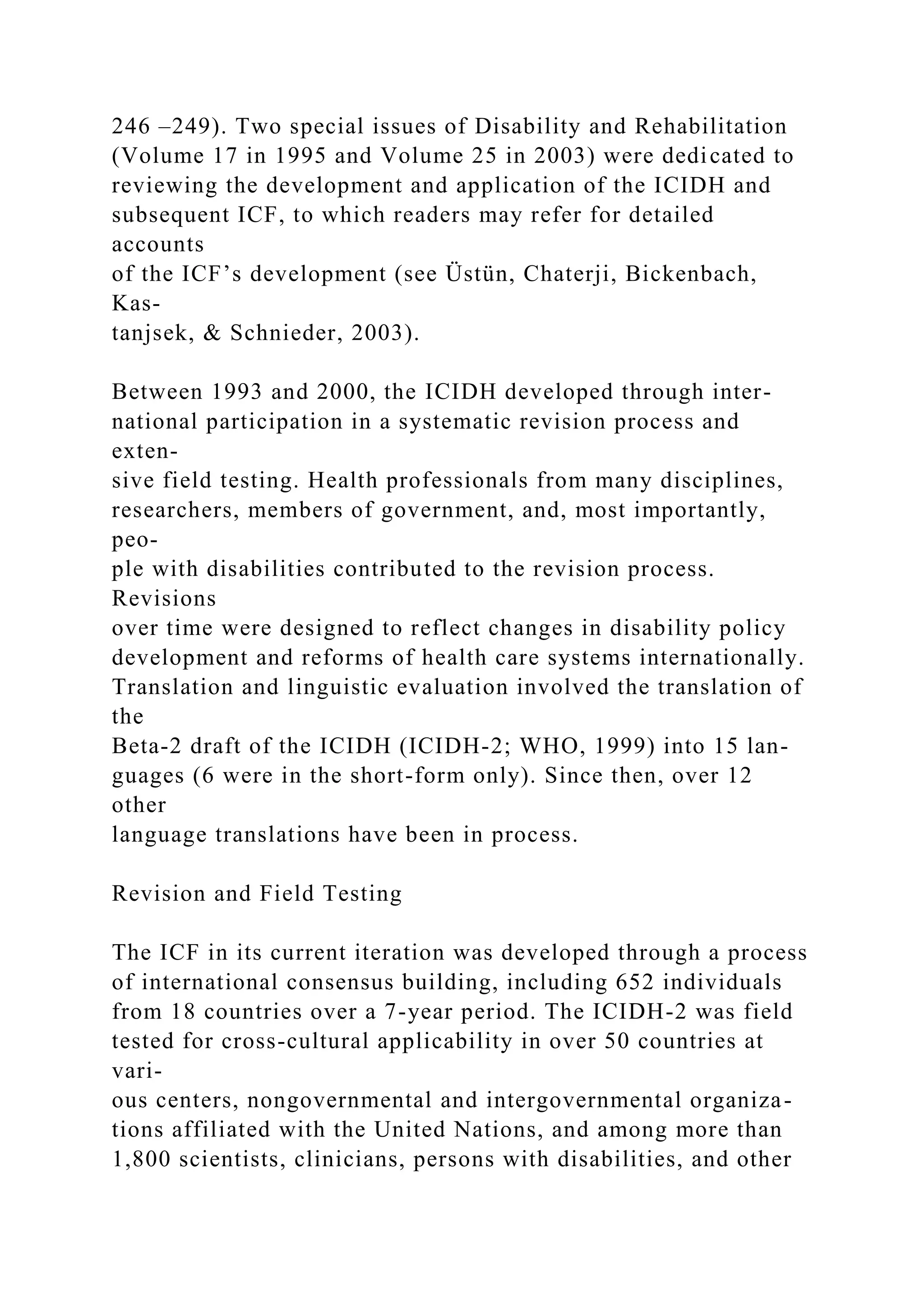 246 –249). Two special issues of Disability and Rehabilitation
(Volume 17 in 1995 and Volume 25 in 2003) were dedicated to
reviewing the development and application of the ICIDH and
subsequent ICF, to which readers may refer for detailed
accounts
of the ICF’s development (see Üstün, Chaterji, Bickenbach,
Kas-
tanjsek, & Schnieder, 2003).
Between 1993 and 2000, the ICIDH developed through inter-
national participation in a systematic revision process and
exten-
sive field testing. Health professionals from many disciplines,
researchers, members of government, and, most importantly,
peo-
ple with disabilities contributed to the revision process.
Revisions
over time were designed to reflect changes in disability policy
development and reforms of health care systems internationally.
Translation and linguistic evaluation involved the translation of
the
Beta-2 draft of the ICIDH (ICIDH-2; WHO, 1999) into 15 lan-
guages (6 were in the short-form only). Since then, over 12
other
language translations have been in process.
Revision and Field Testing
The ICF in its current iteration was developed through a process
of international consensus building, including 652 individuals
from 18 countries over a 7-year period. The ICIDH-2 was field
tested for cross-cultural applicability in over 50 countries at
vari-
ous centers, nongovernmental and intergovernmental organiza-
tions affiliated with the United Nations, and among more than
1,800 scientists, clinicians, persons with disabilities, and other
 