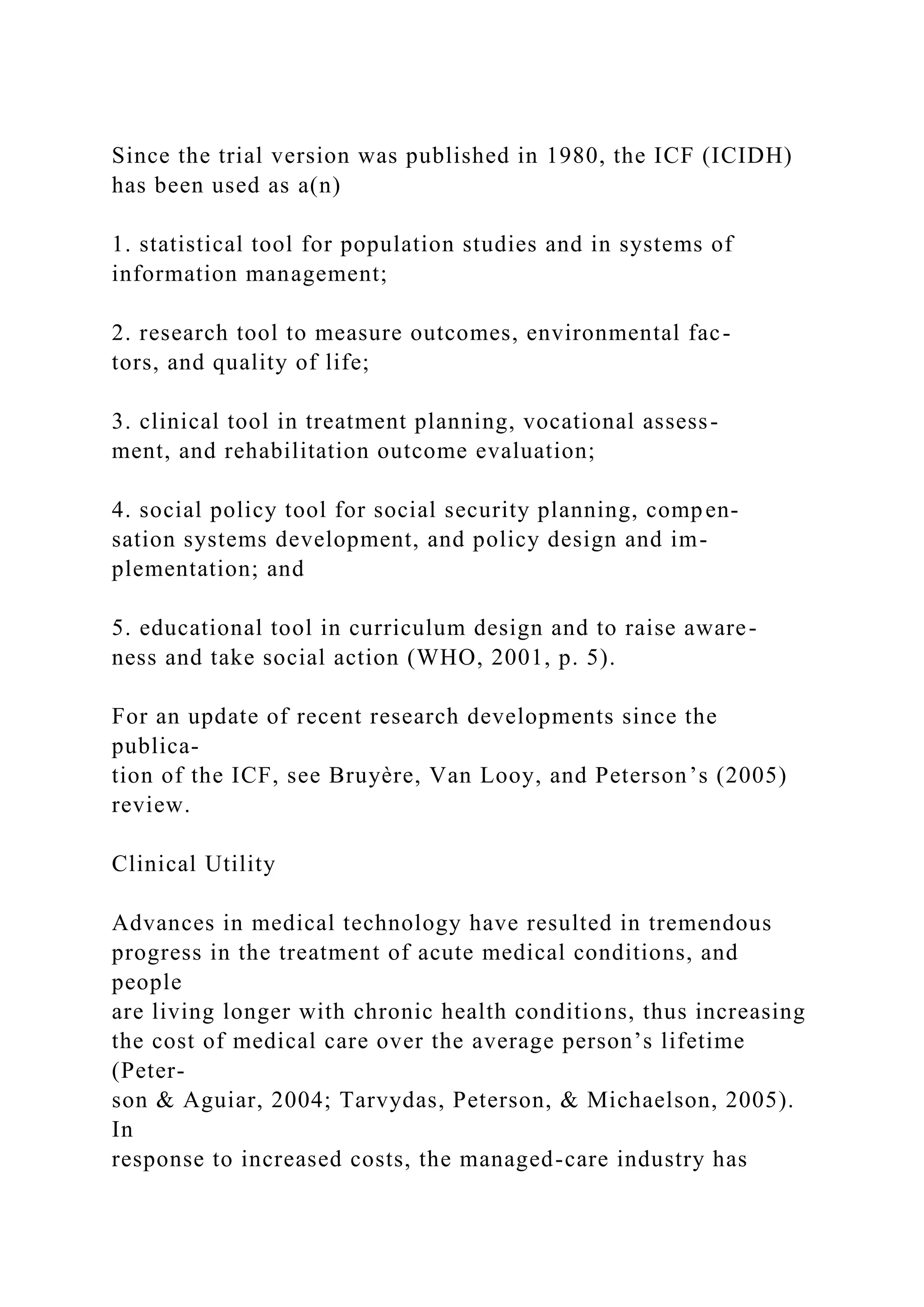 Since the trial version was published in 1980, the ICF (ICIDH)
has been used as a(n)
1. statistical tool for population studies and in systems of
information management;
2. research tool to measure outcomes, environmental fac-
tors, and quality of life;
3. clinical tool in treatment planning, vocational assess-
ment, and rehabilitation outcome evaluation;
4. social policy tool for social security planning, compen-
sation systems development, and policy design and im-
plementation; and
5. educational tool in curriculum design and to raise aware-
ness and take social action (WHO, 2001, p. 5).
For an update of recent research developments since the
publica-
tion of the ICF, see Bruyère, Van Looy, and Peterson’s (2005)
review.
Clinical Utility
Advances in medical technology have resulted in tremendous
progress in the treatment of acute medical conditions, and
people
are living longer with chronic health conditions, thus increasing
the cost of medical care over the average person’s lifetime
(Peter-
son & Aguiar, 2004; Tarvydas, Peterson, & Michaelson, 2005).
In
response to increased costs, the managed-care industry has
 