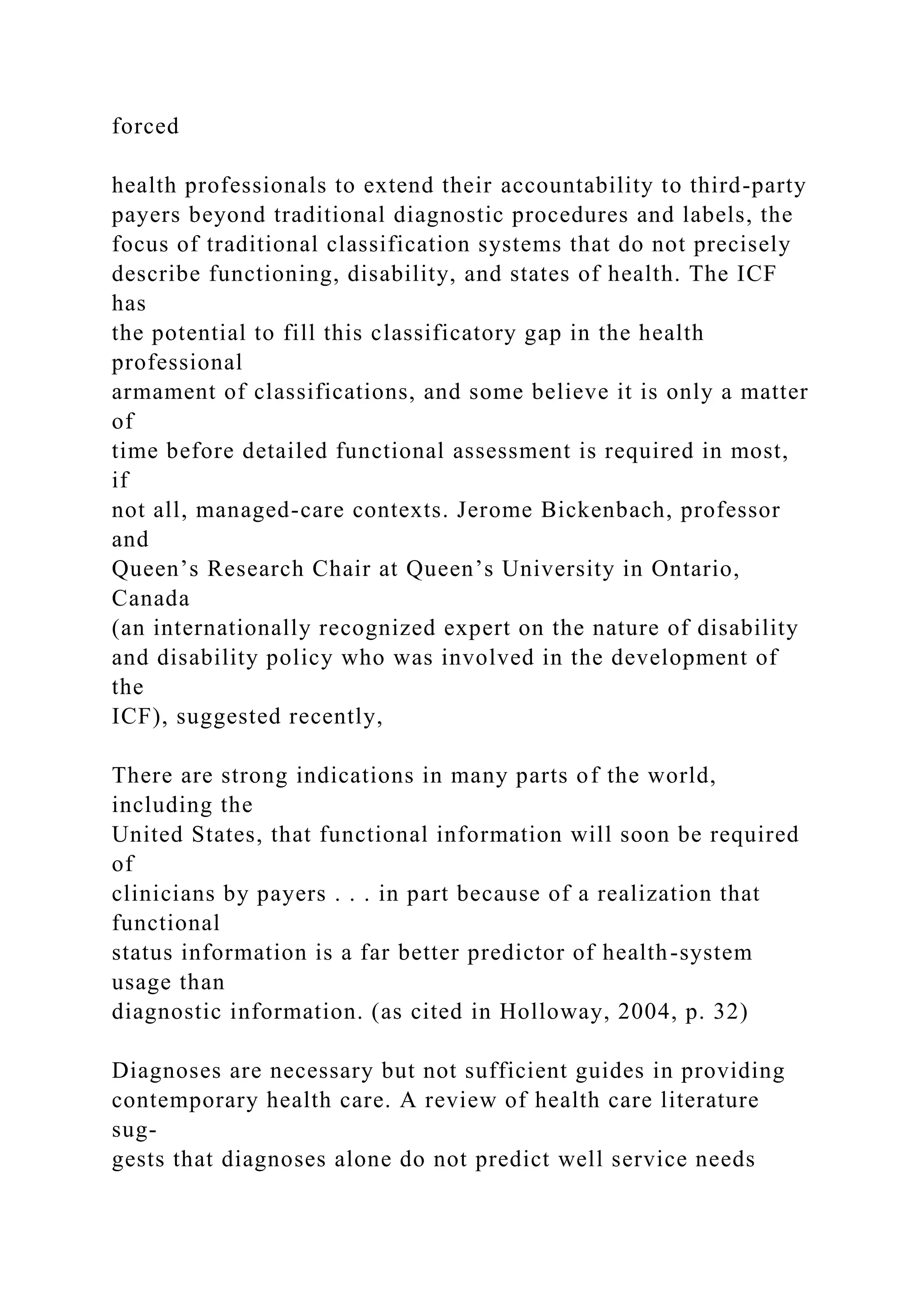 forced
health professionals to extend their accountability to third-party
payers beyond traditional diagnostic procedures and labels, the
focus of traditional classification systems that do not precisely
describe functioning, disability, and states of health. The ICF
has
the potential to fill this classificatory gap in the health
professional
armament of classifications, and some believe it is only a matter
of
time before detailed functional assessment is required in most,
if
not all, managed-care contexts. Jerome Bickenbach, professor
and
Queen’s Research Chair at Queen’s University in Ontario,
Canada
(an internationally recognized expert on the nature of disability
and disability policy who was involved in the development of
the
ICF), suggested recently,
There are strong indications in many parts of the world,
including the
United States, that functional information will soon be required
of
clinicians by payers . . . in part because of a realization that
functional
status information is a far better predictor of health-system
usage than
diagnostic information. (as cited in Holloway, 2004, p. 32)
Diagnoses are necessary but not sufficient guides in providing
contemporary health care. A review of health care literature
sug-
gests that diagnoses alone do not predict well service needs
 